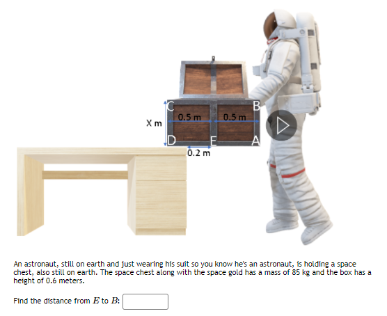 B
0.5 m
0.5 m
Xm
0.2 m
An astronaut, still on earth and just wearing his suit so you know he's an astronaut, is holding a space
chest, also still on earth. The space chest along with the space gold has a mass of 85 kg and the box has a
height of 0.6 meters.
Find the distance from E to B:
