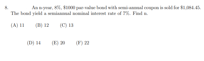 8.
An n-year, 8%, $1000 par-value bond with semi-annual coupon is sold for $1,084.45.
The bond yield a semiannual nominal interest rate of 7%. Find n.
(A) 11
(B) 12
(C) 13
(D) 14
(E) 20
(F) 22
