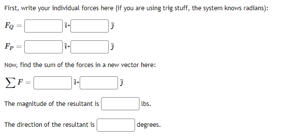 First, write your individual forces here (if you are using trig stuff, the system knows radians):
FQ
i-
Fp
%3D
Now, find the sum of the forces in a new vector here:
EF =
lbs.
The magnitude of the resultant is
The direction of the resultant is
degrees.
