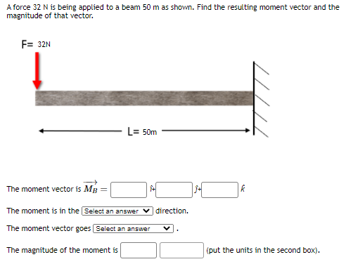 A force 32 N is being applied to a beam 50 m as shovwn. Find the resulting moment vector and the
magnitude of that vector.
F= 32N
L= 50m
The moment vector is MB
The moment is in the Select an answer v direction.
The moment vector goes Select an answer
The magnitude of the moment is
(put the units in the second box).
