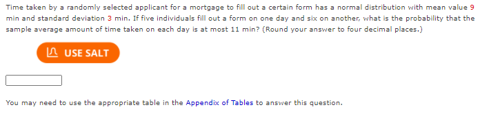 Time taken by a randomly selected applicant for a mortgage to fill out a certain form has a normal distribution with mean value 9
min and standard deviation 3 min. If five individuals fill out a form on one day and six on another, what is the probability that the
sample average amount of time taken on each day is at most 11 min? (Round your answer to four decimal places.)
In USE SALT
You may need to use the aPpropriate table in the Appendix of Tables to answer this question.
