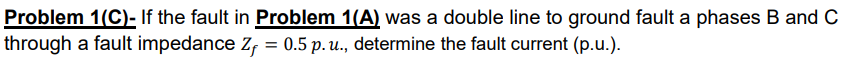 Problem 1(C)- If the fault in Problem 1(A) was a double line to ground fault a phases B and C
through a fault impedance Zf = 0.5 p. u., determine the fault current (p.u.).

