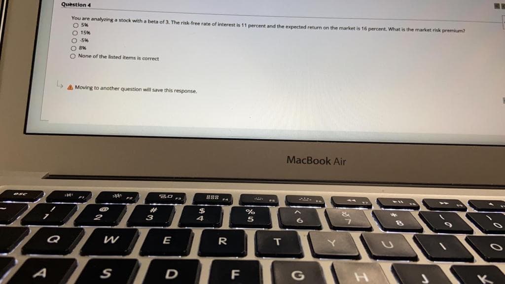 Question 4
You are analyzing a stock with a beta of 3. The risk free rate of interest is 11 percent and the expected return on the market is 16 percent. What is the market risk premium?
O 5%
O 15%
O -5%
O 8%
O None of the listed items is correct
A Moving to another question will save this response.
MacBook Air
esc
ra
%23
$
4
%
Q
W
E
R
A
S
D
F
G
