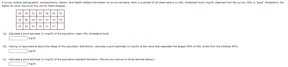 A survey collects demographic, socioeconomic, dietary, and health-related information on an annual basis. Here is a sample of 20 observations on HDL cholesterol level (mg/dl) obtained from the survey (HDL is "good" cholesterol; the
higher its value, the lower the risk for heart disease).
36 48 51 55 66 50
52
46 85 35 45 34 40
44
40 62
94 36 31 47
(a) Calculate a point estimate (in mg/dl) of the population mean HDL cholesterol level.
mg/dl
(b) Making no assumptions about the shape of the population distribution, calculate a point estimate (in mg/dl) of the value that separates the largest 50% of HDL levels from the smallest 50%.
mg/dl
(c) Calculate a point estimate (in mg/dl) of the population standard deviation. (Round your answer to three decimal places.)
mg/dl
