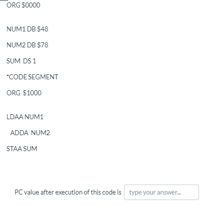 ORG S0000
NUM1 DB $48
NUM2 DB $78
SUM DS 1
*CODE SEGMENT
ORG $1000
LDAA NUM1
ADDA NUM2
STAA SUM
PC value after execution of this code is type your answer.
