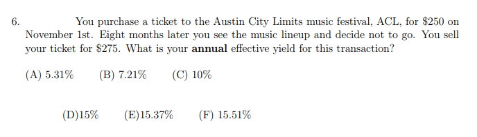 6.
You purchase a ticket to the Austin City Limits music festival, ACL, for $250 on
November 1st. Eight months later you see the music lineup and decide not to go. You sell
your ticket for $275. What is your annual effective yield for this transaction?
(A) 5.31%
(B) 7.21%
(C) 10%
(D)15%
(E)15.37%
(F) 15.51%
