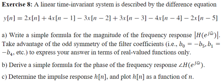 Exercise 8: A linear time-invariant system is described by the difference equation
y[n] = 2x[n] + 4x[n − 1] − 3x[n − 2] + 3x[n − 3] − 4x[n − 4] − 2x[n − 5]
-
a) Write a simple formula for the magnitude of the frequency response |H(ej@)|.
Take advantage of the odd symmetry of the filter coefficients (i.e., bo = -b5, b₁
-b4, etc.) to express your answer in terms of real-valued functions only.
=
b) Derive a simple formula for the phase of the frequency response <H(ej®).
c) Determine the impulse response h[n], and plot h[n] as a function of n.