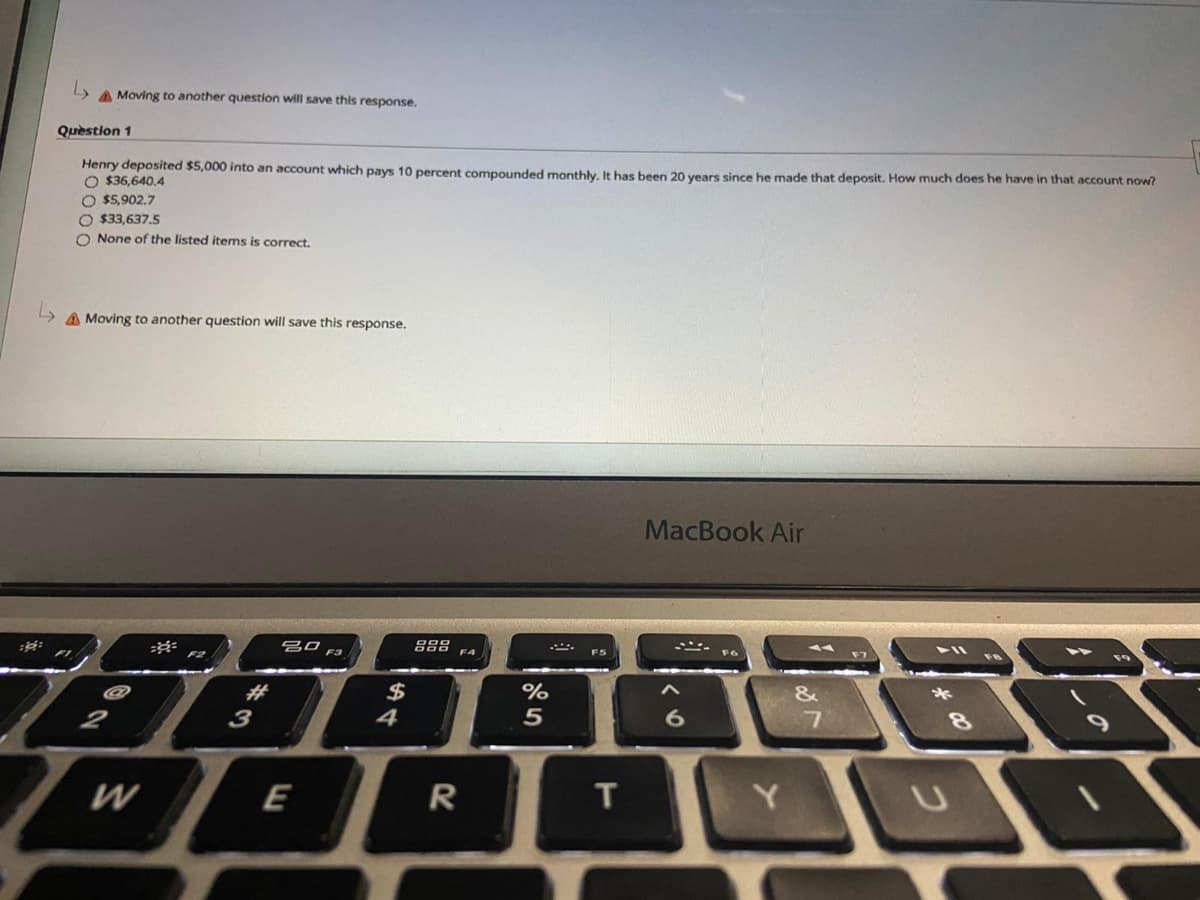 A Moving to another question will save this response.
Quèstion 1
Henry deposited $5,000 into an account which pays 10 percent compounded monthly, It has been 20 vears since he made that deposit. How much does he have in that account now?
O $36,640.4
O $5,902.7
O $33,637.5
O None of the listed items is correct.
A Moving to another question will save this response.
MacBook Air
888
71
%23
$
&
*
3
4
8.
W
E
R
T
