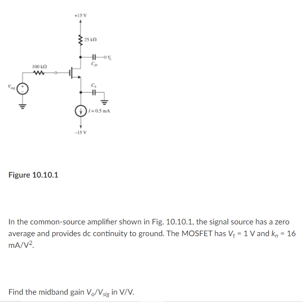 +15 V
25 kn
100 k
Cp
Cs
HH
O1=0.5 mA
-15 V
Figure 10.10.1
In the common-source amplifier shown in Fig. 10.10.1, the signal source has a zero
average and provides dc continuity to ground. The MOSFET has V = 1 V and kn = 16
mA/V?.
%3D
Find the midband gain Vo/Vsig in V/V.
