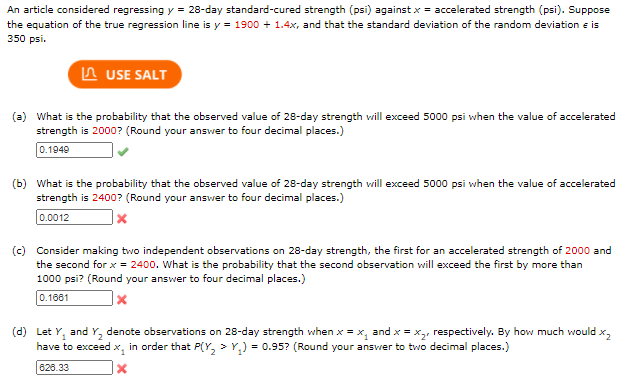 An article considered regressing y = 28-day standard-cured strength (psi) against x = accelerated strength (psi). Suppose
the equation of the true regression line is y = 1900 + 1.4x, and that the standard deviation of the random deviation e is
350 psi.
A USE SALT
(a) What is the probability that the observed value of 28-day strength will exceed 5000 psi when the value of accelerated
strength is 2000? (Round your answer to four decimal places.)
0.1949
(b) What is the probability that the observed value of 28-day strength vwill exceed 5000 psi when the value of accelerated
strength is 2400? (Round your answer to four decimal places.)
0.0012
(c) Consider making two independent observations on 28-day strength, the first for an accelerated strength of 2000 and
the second for x = 2400. What is the probability that the second observation will exceed the first by more than
1000 psi? (Round your answer to four decimal places.)
0.1681
(d) Let Y, and Y, denote observations on 28-day strength when x = x, and x = x,, respectively. By how much would x,
in order that P(Y, > Y,) = 0.95? (Round your answer to two decimal places.)
have to exceed x,
826.33
