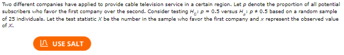 Two different companies have applied to provide cable television service in a certain region. Let \( p \) denote the proportion of all potential subscribers who favor the first company over the second. Consider testing \( H_0 : p = 0.5 \) versus \( H_a : p \neq 0.5 \) based on a random sample of 25 individuals. Let the test statistic \( X \) be the number in the sample who favor the first company and \( x \) represent the observed value of \( X \).

[There is a button labeled "USE SALT."]