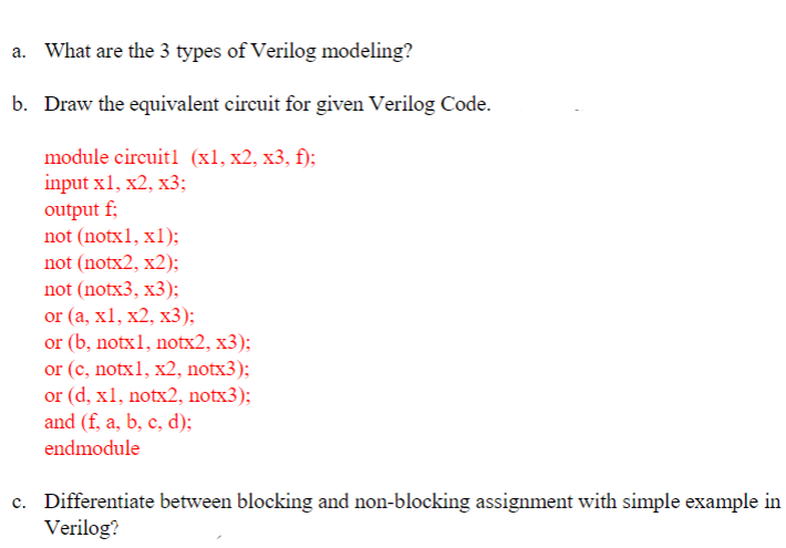 a. What are the 3 types of Verilog modeling?
b. Draw the equivalent circuit for given Verilog Code.
module circuit1 (x1, x2, x3, f);
input x1, x2, x3;
output f;
not (notx1, x1);
not (notx2, x2);
not (notx3, x3);
or (a, x1, x2, x3);
or (b, notx1, notx2, x3);
or (c, notx1, x2, notx3);
or (d, x1, notx2, notx3);
and (f, a, b, c, d);
endmodule
c. Differentiate between blocking and non-blocking assignment with simple example in
Verilog?