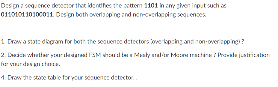 Design a sequence detector that identifies the pattern 1101 in any given input such as
011010110100011. Design both overlapping and non-overlapping sequences.
1. Draw a state diagram for both the sequence detectors (overlapping and non-overlapping)?
2. Decide whether your designed FSM should be a Mealy and/or Moore machine ? Provide justification
for your design choice.
4. Draw the state table for your sequence detector..