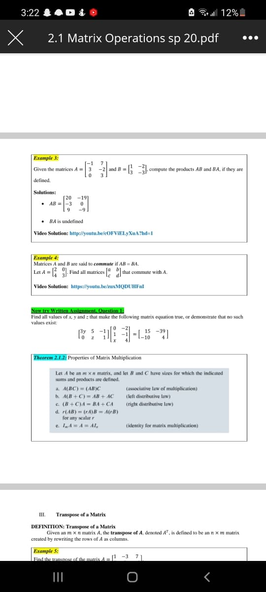 3:22 0 &
A 12%I
2.1 Matrix Operations sp 20.pdf
Example 3:
1
Given the matrices A = 3
7
3 -2 and B = , compute the products AB and BA, if they are
E . compute the products AB and BA, if they are
3.
defined.
Solutions:
[20 -191
• AB =-3
9
-9
• BA is undefined
Video Solution: http://youtu.be/cOFVIELyXuA?hd=1
Example 4:
Matrices A and B are said to commute if AB = BA.
Let A = 9. Find all matrices that commute with A.
Video Solution: https://youtu.be/zuxMQDUHFnl
Now try Written Assignment. Question 1:
Find all values of x, y and z that make the following matrix equation true, or demonstrate that no such
values exist:
3y 5
15 -39
-10
Theorem 2.1.2: Properties of Matrix Multiplication
Let A be an m xn matrix, and let B and C have sizes for which the indicated
sums and products are defined.
a. A(BC) = (AB)C
(associative law of multiplication)
b. A(B +C) = AB + AC
(left distributive law)
c. (B +C)A = BA + CA
d. r(AB) - (rA)B = A(rB)
for any scalar r
(right distributive law)
e. ImA = A = Al,
(identity for matrix multiplication)
III.
Transpose of a Matrix
DEFINITION: Transpose of a Matrix
Given an m x n matrix A, the transpose of A, denoted A", is defined to be an nxm matrix
created by rewriting the rows of A as columns.
Example 5:
Find the transnose of the matrix A =
! -3 71
II
