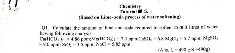 Chemistry
Tutorial O 2.
(Based on Lime- soda process of water softening)
QI. Calculate the amount of lime and soda required to soften 25,000 litres of water
having following analysis:
Ca(HCO, )2 4.86 ppm;Mg(HCO3)2 = 7.3 ppm;CaSO, 6.8 MgCl2 = 5.7 ppm; MgSO.
= 9.0 ppm; SiO, = 3.5 ppm; NaCl = 5.85 ppm.
(Ans. L = 490 g:S =490g)
%3D
