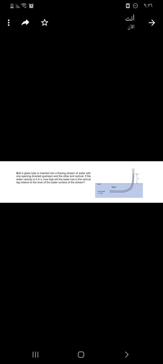 9:47
أنت
الآن
Q-3 A glass tube is inserted into a flowing stream of water with
one opening directed upstream and the other end vertical. If the
water velocity is 4 ms, how high will the water rise in the vertical
leg relative to the level of the water surface of the stream?
个
