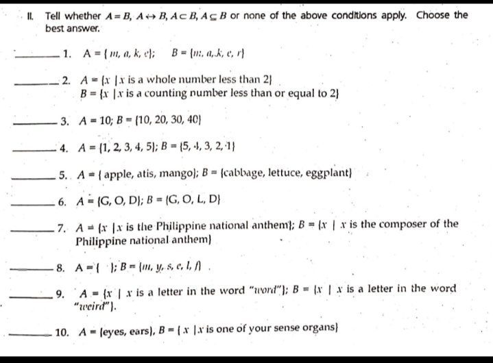 II. Tell whether A=B₁ AB, ACB, Ac B or none of the above conditions apply. Choose the
best answer.
.1.
A
=
m, a, k, e);
B=(. a,k, e, r
2. A= (x x is a whole number less than 2)
B = {x|x is a counting number less than or equal to 2)
3. A 10; B (10, 20, 30, 40)
4. A= (1, 2, 3, 4, 5); B=(5, 4, 3, 2, 1)
.5. A apple, atis, mango); B = (cabbage, lettuce, eggplant}
.6. A (G, O, D); B = (G, O, L, D}
7. A (x x is the Philippine national anthem); B = (x | x is the composer of the
Philippine national anthem)
8. AB, y, s. c. 1. A
9. A (x|x is a letter in the word "word"); B = (x|x is a letter in the word
"weird").
10. A leyes, ears), B=(x x is one of your sense organs)