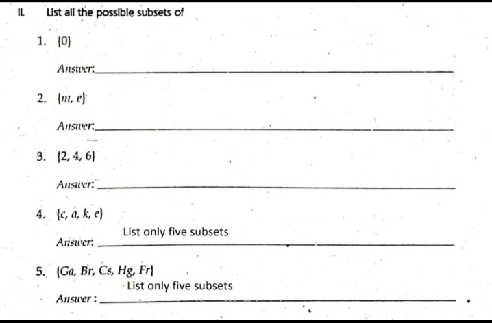 IL
List all the possible subsets of
1. (0)
Answer:
2. {m, c)
Answer:
3. (2, 4, 6)
Answer:
4. (c, a, k, c)
Answer:
5. (Ga, Br, Cs, Hg, Fr
Answer:.
List only five subsets
List only five subsets