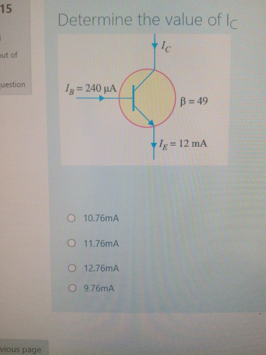 15
Determine the value of Ic
Ic
out of
question
Ig = 240 µA
B= 49
Ig= 12 mA
%3D
O 10.76mA
O 11.76mA
O 12.76mA
O 9.76mA
vious page
