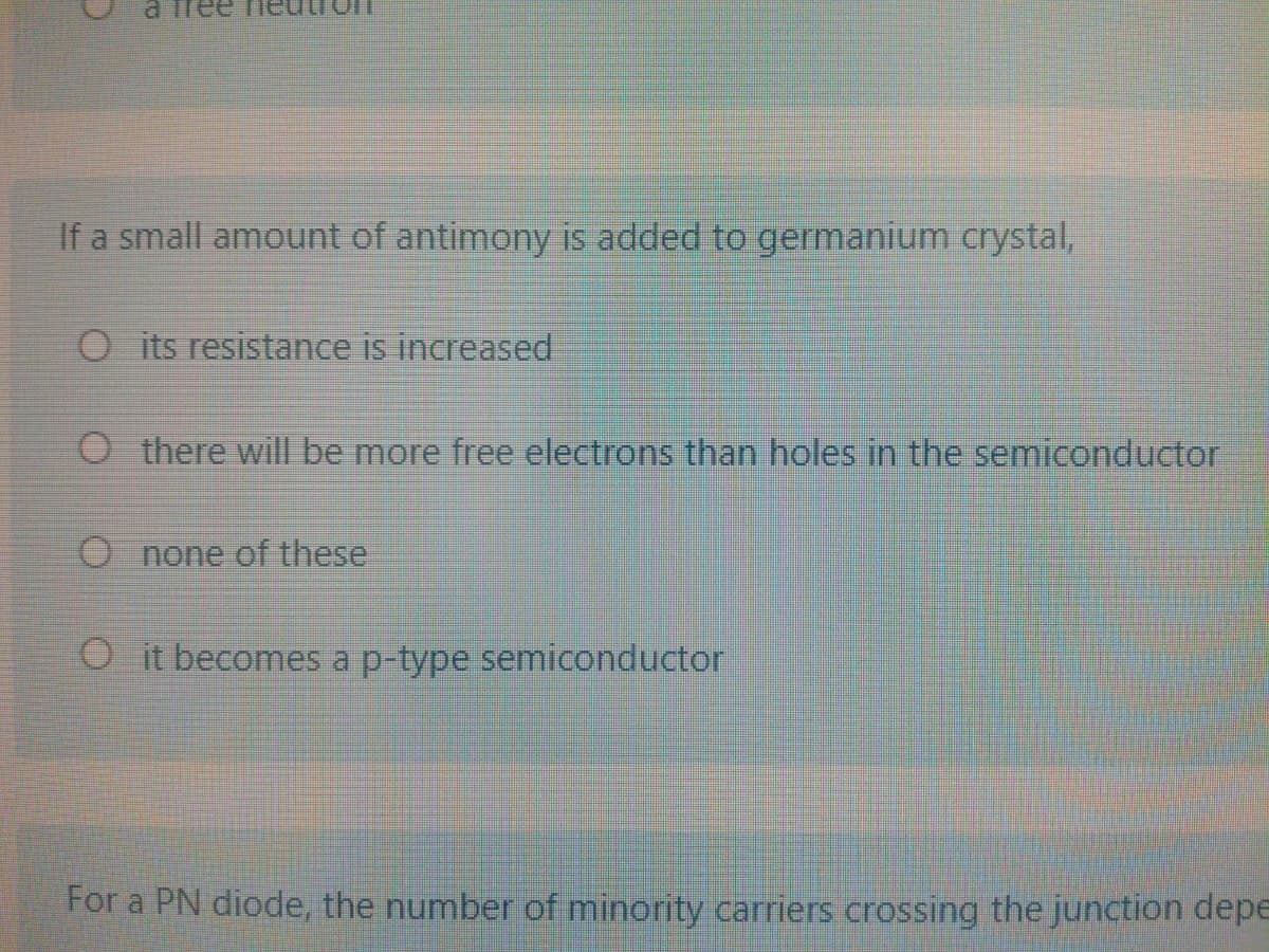 a free
If a small amount of antimony is added to germanium crystal,
O its resistance is increased
O there will be more free electrons than holes in the semiconductor
O none of these
Oit becomes a p-type semiconductor
For a PN diode, the number of minority carriers crossing the junction depE
