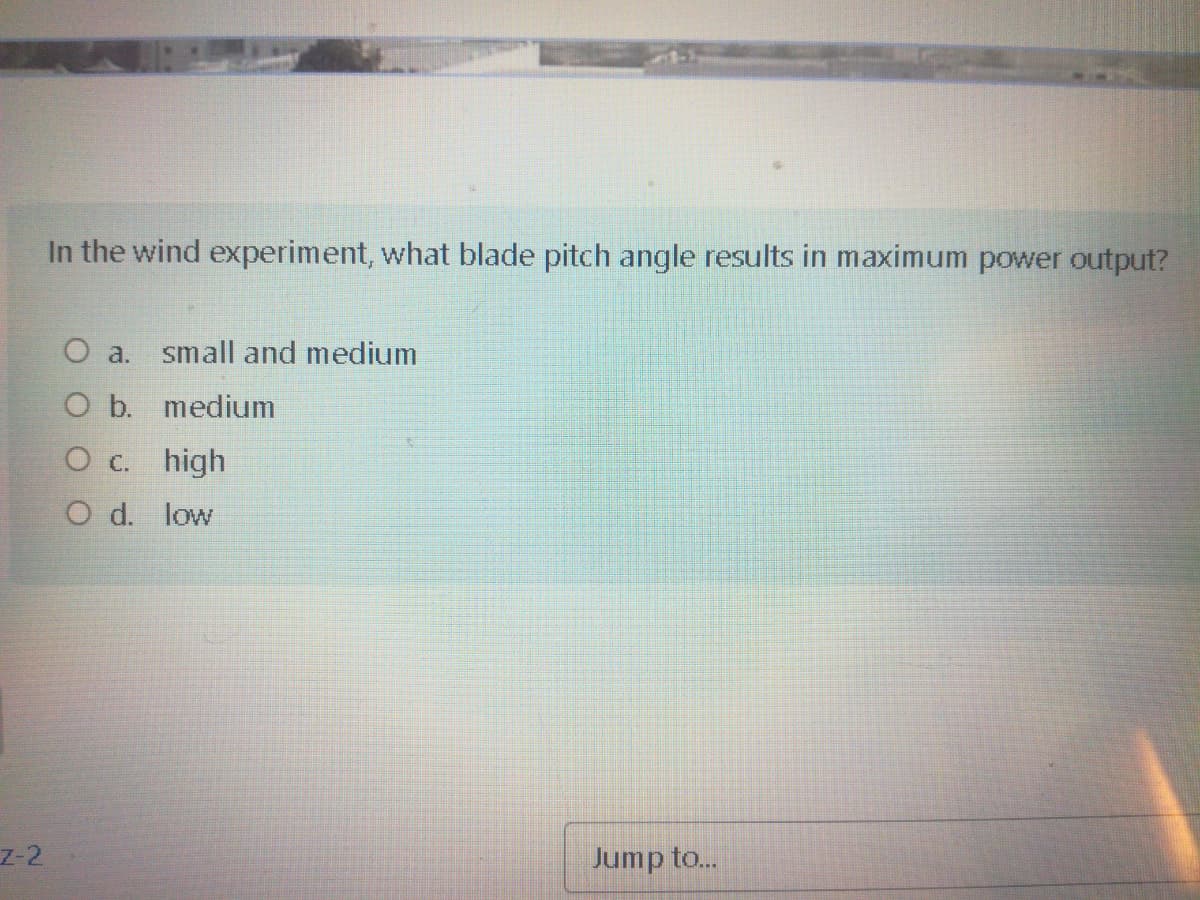 In the wind experiment, what blade pitch angle results in maximum power output?
O a. small and medium
O b. medium
O c. high
O d. low
Z-2
Jump to...
