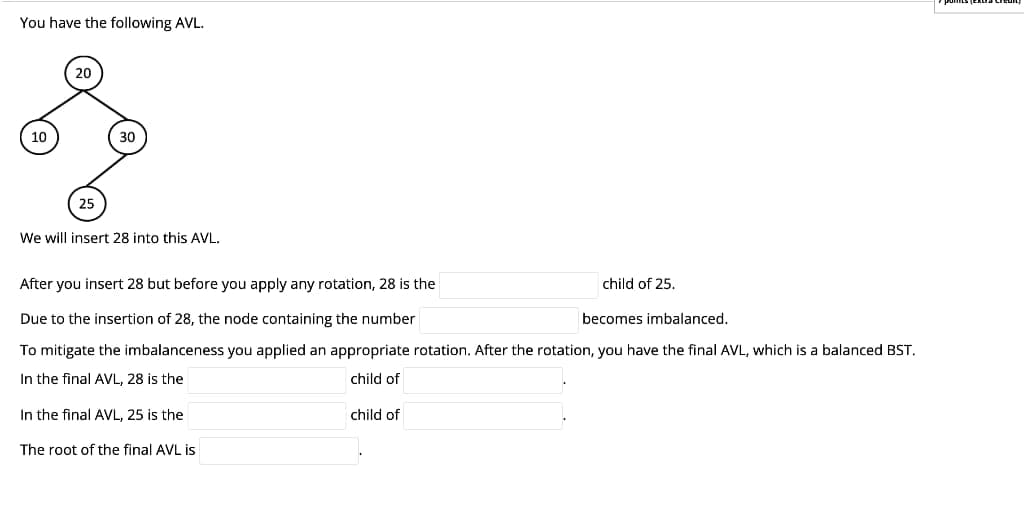 You have the following AVL.
10
20
25
30
We will insert 28 into this AVL.
After you insert 28 but before you apply any rotation, 28 is the
Due to the insertion of 28, the node containing the number
becomes imbalanced.
To mitigate the imbalanceness you applied an appropriate rotation. After the rotation, you have the final AVL, which is a balanced BST.
In the final AVL, 28 is the
child of
In the final AVL, 25 is the
The root of the final AVL is
child of 25.
child of