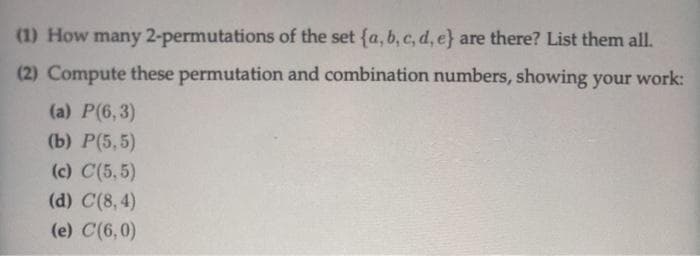 (1) How many 2-permutations of the set (a, b, c, d, e} are there? List them all.
(2) Compute these permutation and combination numbers, showing your work:
(a) P(6,3)
(b) P(5,5)
(c) C(5,5)
(d) C(8,4)
(e) C(6,0)