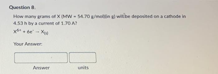 Question 8.
How many grams of X (MW = 54.70 g/mol)(in g) will be deposited on a cathode in
4.53 h by a current of 1.70 A?
x6+
+ 6e* - X(s)
Your Answer:
Answer
units