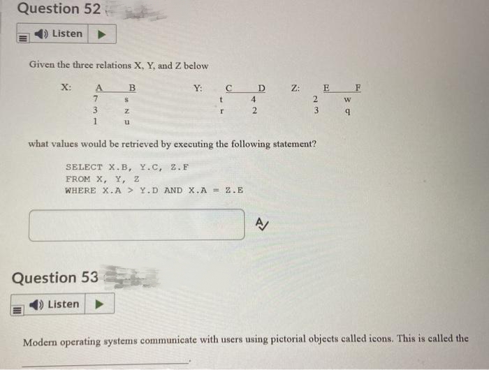 Question 52
Listen
Given the three relations X, Y, and Z below
X:
A
7
3
1
B
S
Z
u
Question 53
() Listen
Y:
t
r
с
SELECT X.B, Y.C, Z.F
FROM X, Y, Z
WHERE X.A> Y.D AND X.A = 2.E
4
2
D
what values would be retrieved by executing the following statement?
Z: E
2
A
3
w
9
F
Modern operating systems communicate with users using pictorial objects called icons. This is called the