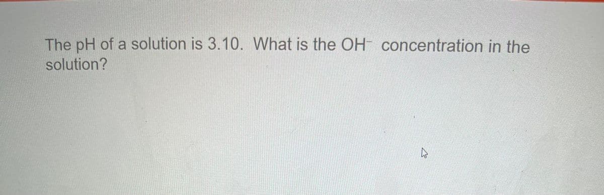 The pH of a solution is 3.10. What is the OH concentration in the
solution?
4