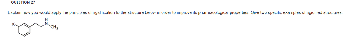 QUESTION 27
Explain how you would apply the principles of rigidification to the structure below in order to improve its pharmacological properties. Give two specific examples of rigidified structures.
gutor
CH3
