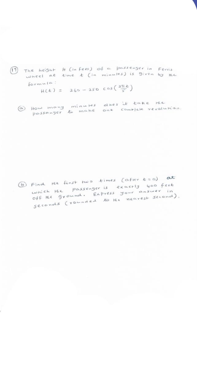 17
H Cin feer) of a
The heisht
passenger in
Ferris
t Cin minules) is 9iven by
wheel
at
time
formula:
HCE) =
260 - 250 cos ( 2T¢)
edaes it take
How many
possanger to
make
Comrlele vevolurian.
one
6 Find
he first two
times (afrer t=0)
at
passenger is
exacrly
400 feet
which
off e
ground.
Express your
answeY
in
to Hie
nearest second),
seconds (rounded
