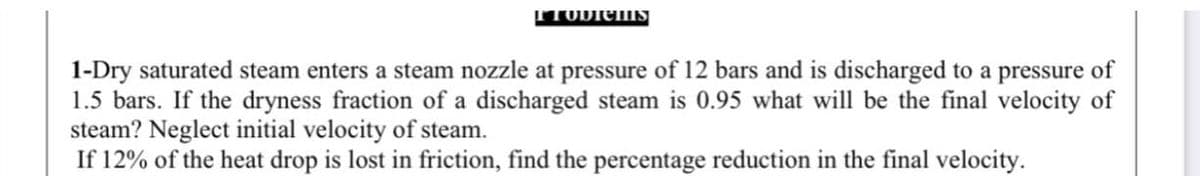 1-Dry saturated steam enters a steam nozzle at pressure of 12 bars and is discharged to a pressure of
1.5 bars. If the dryness fraction of a discharged steam is 0.95 what will be the final velocity of
steam? Neglect initial velocity of steam.
If 12% of the heat drop is lost in friction, find the percentage reduction in the final velocity.
