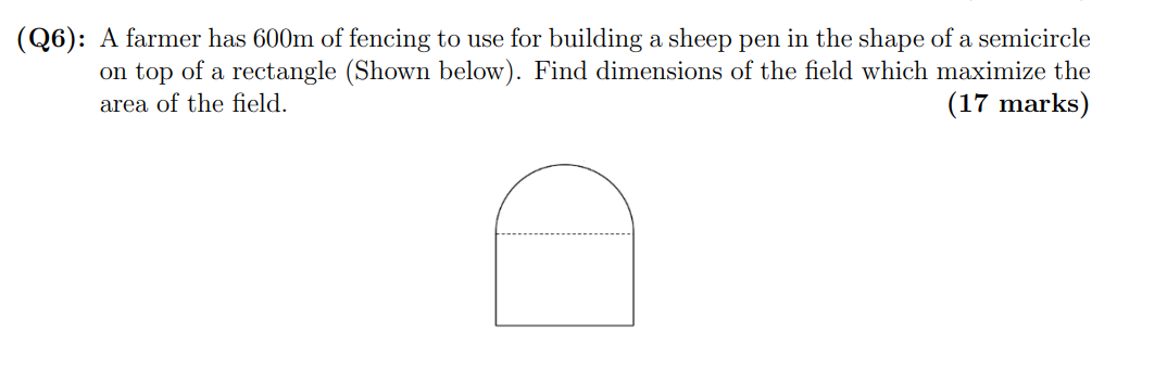 (Q6): A farmer has 600m of fencing to use for building a sheep pen in the shape of a semicircle
on top of a rectangle (Shown below). Find dimensions of the field which maximize the
area of the field.
(17 marks)