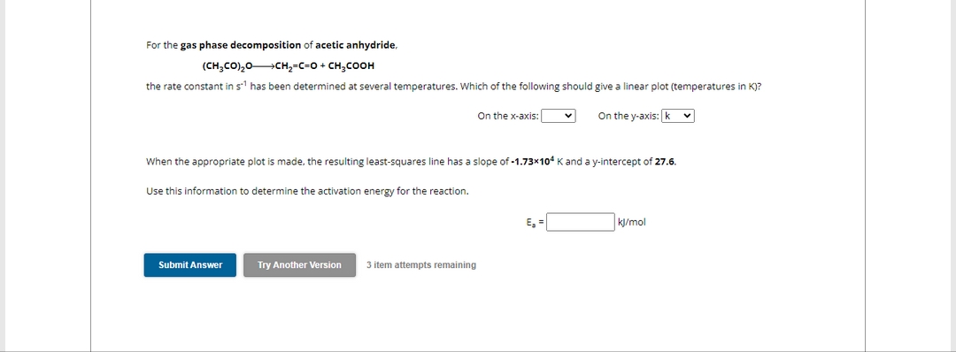 For the gas phase decomposition of acetic anhydride,
(CH₂CO)₂0-CH₂-C-O + CH3COOH
the rate constant in s¹ has been determined at several temperatures. Which of the following should give a linear plot (temperatures in K)?
On the y-axis: k
Use this information to determine the activation energy for the reaction.
When the appropriate plot is made, the resulting least-squares line has a slope of -1.73x104 K and a y-intercept of 27.6.
Submit Answer
On the x-axis:
Try Another Version 3 item attempts remaining
v
E₂ =
kJ/mol