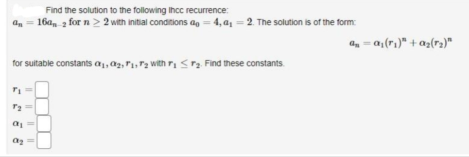 an
-
T1
for suitable constants a1, 02, T1, T2 with r1 r₂. Find these constants.
T2 =
Find the solution to the following Ihcc recurrence:
16an 2 for n 2 with initial conditions ao = 4, a₁ = 2. The solution is of the form:
α1
α₂ =
an = a₁(ri)" + a₂ (1₂)"