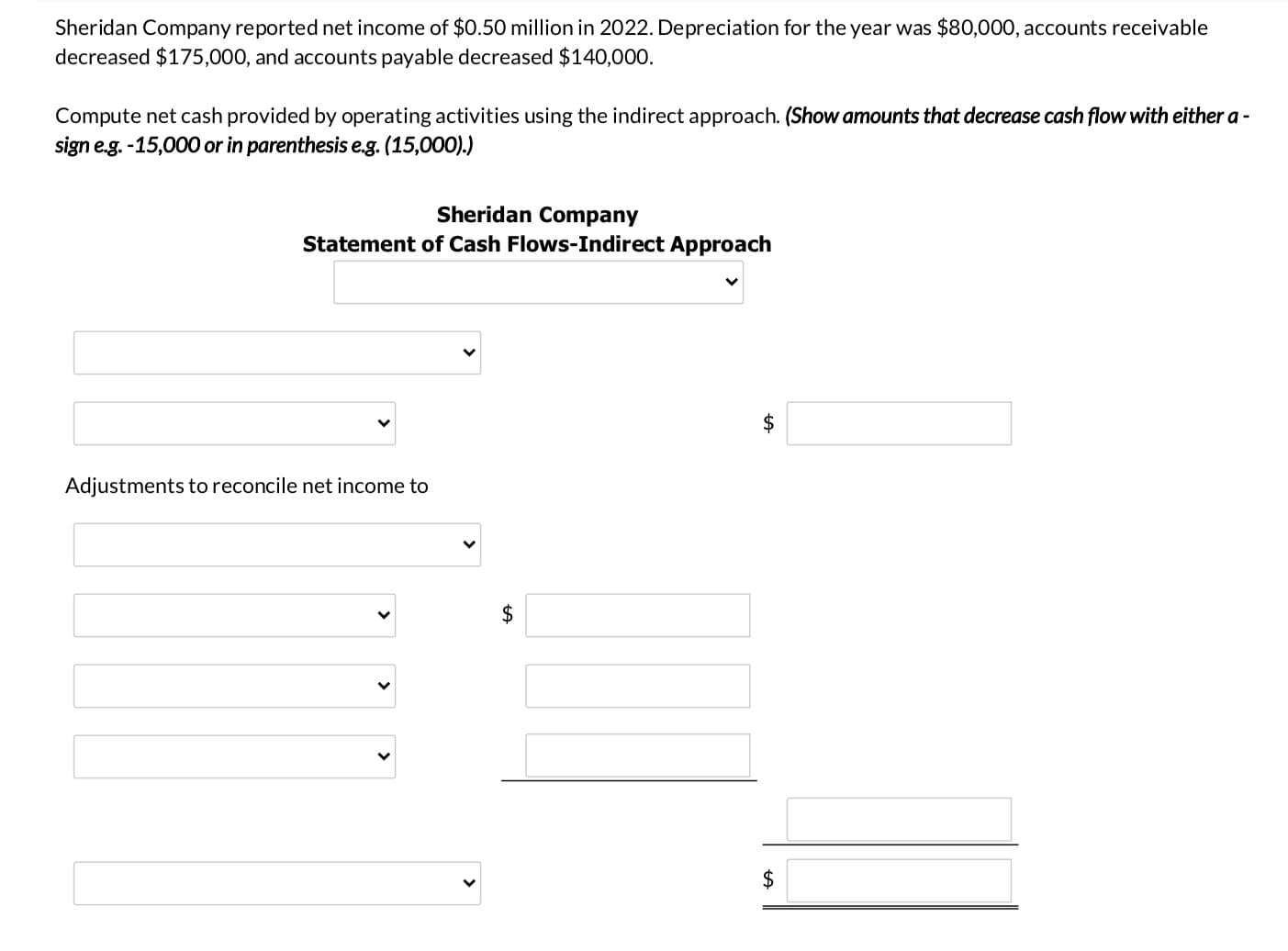 Sheridan Company reported net income of $0.50 million in 2022. Depreciation for the year was $80,000, accounts receivable
decreased $175,000, and accounts payable decreased $140,000.
Compute net cash provided by operating activities using the indirect approach. (Show amounts that decrease cash flow with either a -
sign e.g. -15,000 or in parenthesis e.g. (15,000).)
Sheridan Company
Statement of Cash Flows-Indirect Approach
