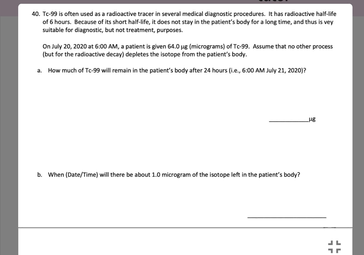 40. Tc-99 is often used as a radioactive tracer in several medical diagnostic procedures. It has radioactive half-life
of 6 hours. Because of its short half-life, it does not stay in the patient's body for a long time, and thus is vey
suitable for diagnostic, but not treatment, purposes.
On July 20, 2020 at 6:00 AM, a patient is given 64.0 µg (micrograms) of Tc-99. Assume that no other process
(but for the radioactive decay) depletes the isotope from the patient's body.
a. How much of Tc-99 will remain in the patient's body after 24 hours (i.e., 6:00 AM July 21, 2020)?
b. When (Date/Time) will there be about 1.0 microgram of the isotope left in the patient's body?
