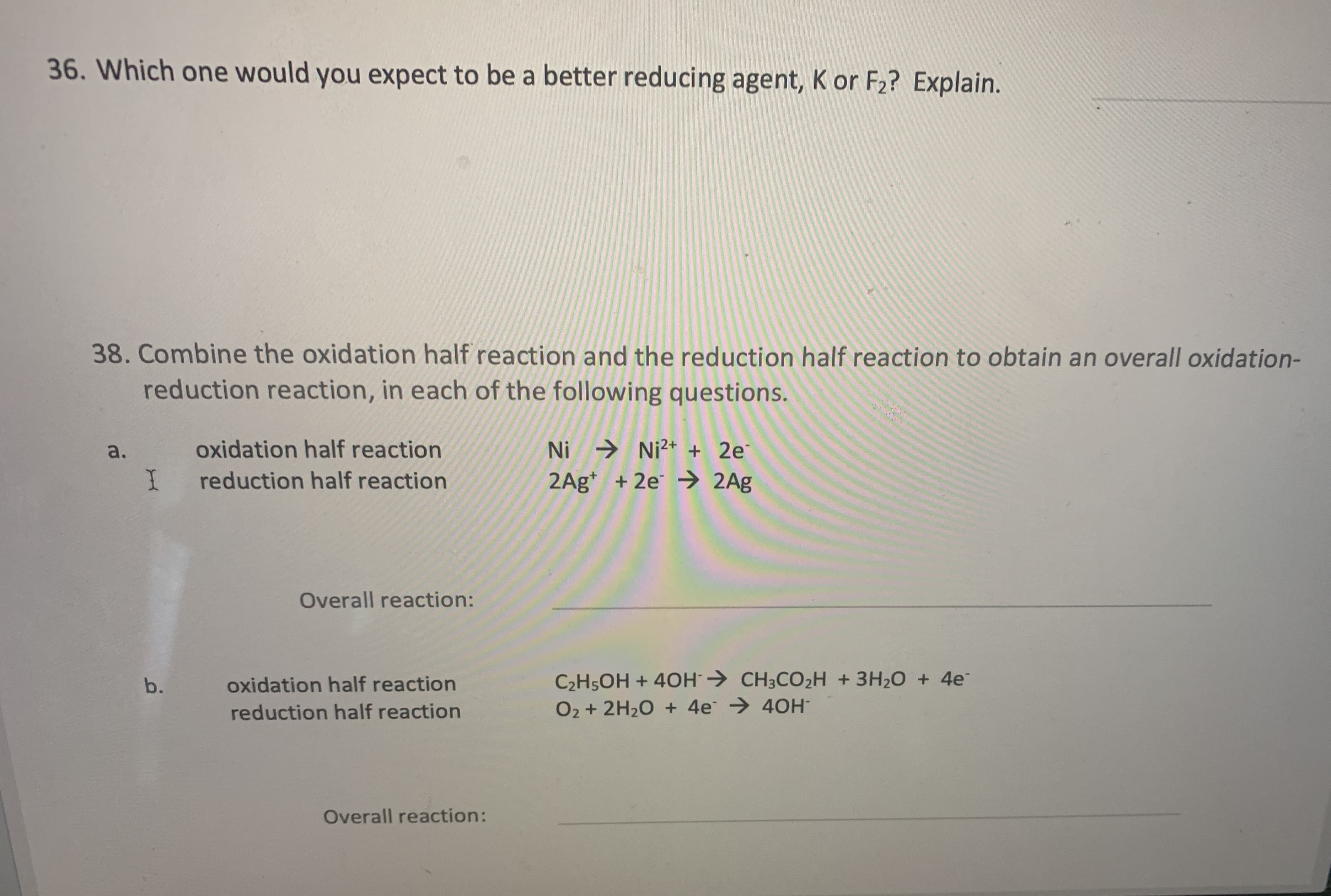 38. Combine the oxidation half reaction and the reduction half reaction to obtain an overall oxidation-
reduction reaction, in each of the following questions.
Ni → Ni²+ + 2e
2Ag* + 2e → 2Ag
a.
oxidation half reaction
reduction half reaction
Overall reaction:
C2H5OH + 40H→ CH3CO2H +3H20 + 4e
O2 + 2H20 + 4e → 40H
b.
oxidation half reaction
reduction half reaction
