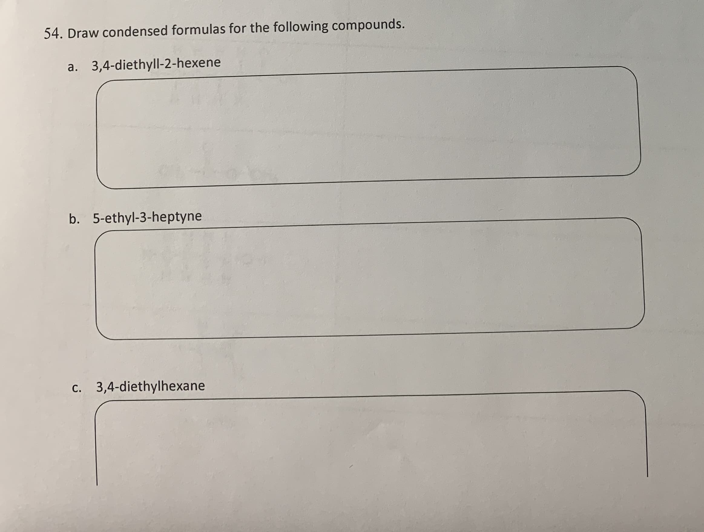 54. Draw condensed formulas for the following compounds.
a. 3,4-diethyll-2-hexene
b. 5-ethyl-3-heptyne
c. 3,4-diethylhexane
С.
