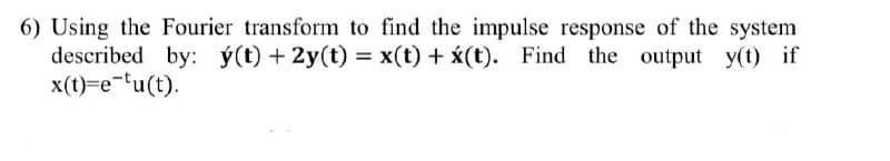 6) Using the Fourier transform to find the impulse response of the system
described by: ý(t) + 2y(t) = x(t) + (t). Find the output y(t) if
x(t)=e-fu(t).
