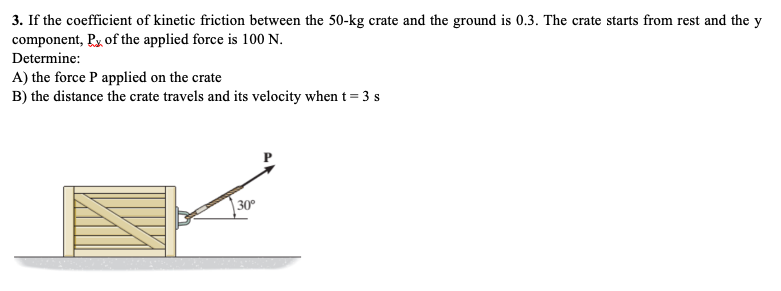 3. If the coefficient of kinetic friction between the 50-kg crate and the ground is 0.3. The crate starts from rest and the y
component, Px of the applied force is 100 N.
Determine:
A) the force P applied on the crate
B) the distance the crate travels and its velocity when t = 3 s
| 30°
