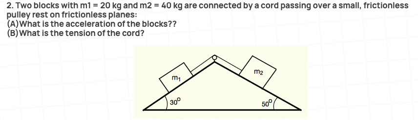 2. Two blocks with m1 = 20 kg and m2 = 40 kg are connected by a cord passing over a small, frictionless
pulley rest on frictionless planes:
(A)What is the acceleration of the blocks??
(B)What is the tension of the cord?
m2
30°
50°
