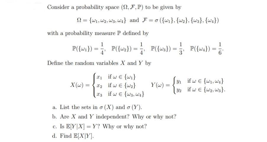 Consider a probability space (2, F , P) to be given by
N = {wi,w2, w3, w4} and F= o ({wi}, {w2}, {w3}, {wA})
with a probability measure P defined by
1
1
1
P({wa}) =
1
P({wi}) = P({w2}) = P({ws}):
%3D
4'
3'
Define the random variables X and Y by
x1 if w E {w}
X (w) = { r2 if w E {w2}
03 ifw e {w3,wa}
y if w e {wi,wa}
2 if w e {w2, wa}.
Y1
Y (w) =
a. List the sets in o (X) and o (Y).
b. Are X and Y independent? Why or why not?
c. Is E[Y|X] =Y? Why or why not?
d. Find E[X|Y].
