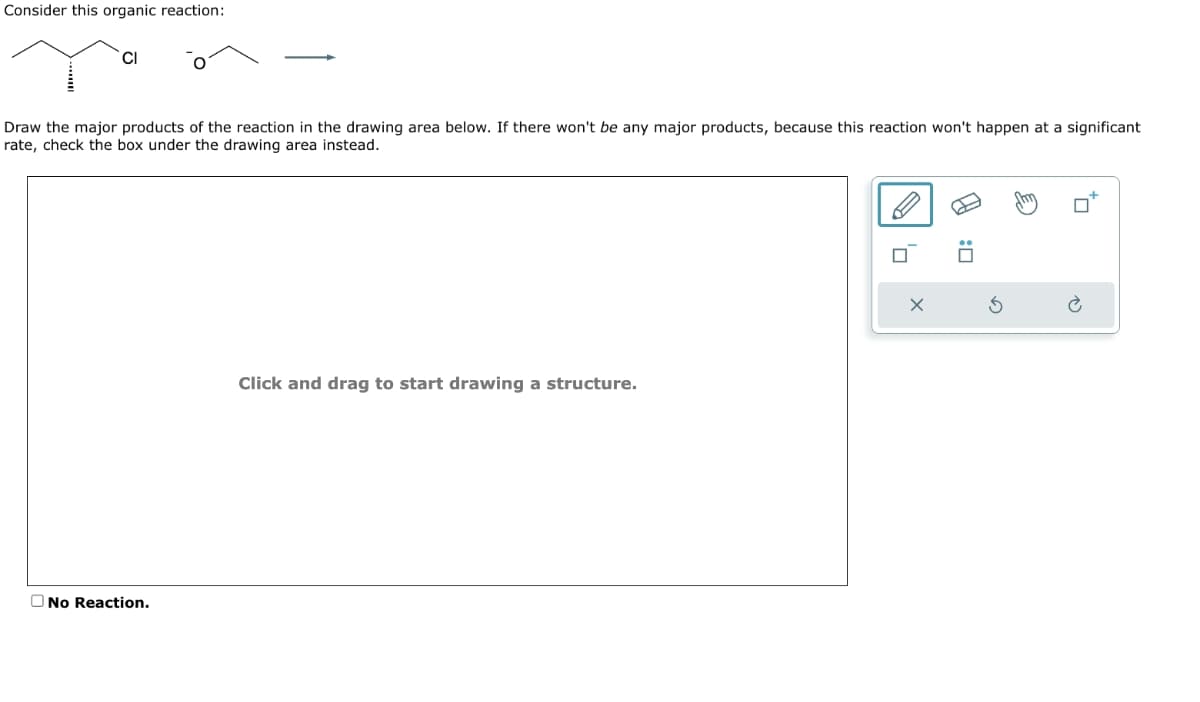 Consider this organic reaction:
Draw the major products of the reaction in the drawing area below. If there won't be any major products, because this reaction won't happen at a significant
rate, check the box under the drawing area instead.
CI
No Reaction.
Click and drag to start drawing a structure.
A
: ☐