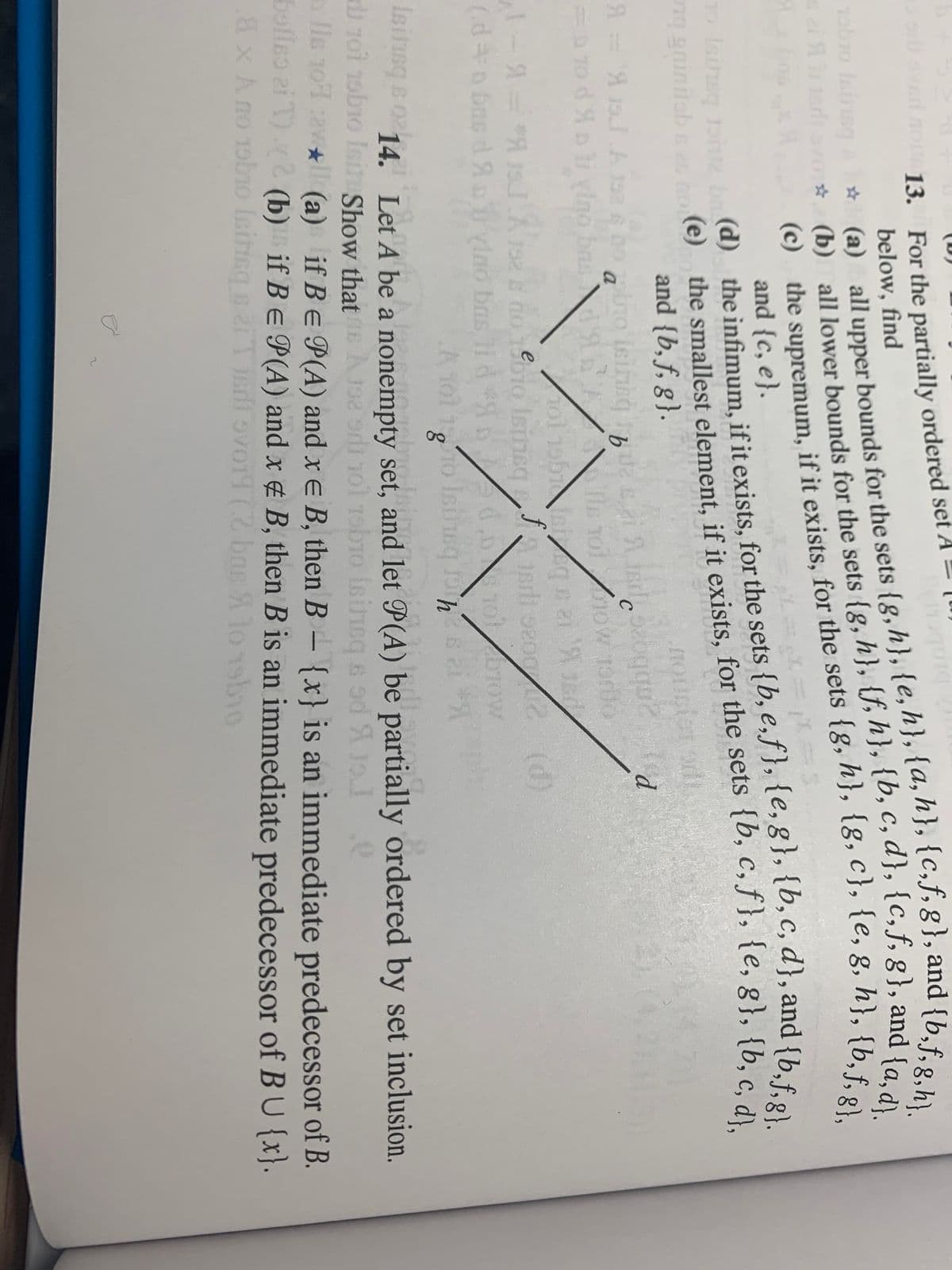 (D)
13. For the partially ordered set A = (u
below, find
* (a) all upper bounds for the sets {g,h}, {e,h}, {a, h}, {C,f,g}, and {b.f..
(b) all lower bounds for the sets {g, h}, {f, h}, {b, c, d}, {c,f, g}, and s"}.
(c) the supremum, if it exists, for the sets {8, n}, 18, C}, 1e, 8, h}, {b f".
vad no
obro leine
Isinsq bne b d) the infimum, if it exists, for the sets {b, e,f }, {e, 8}, {b,c, d}, and {be
ng ginitab e
(e) the smallest element, if it exists, for the sets {b, c, f }, {e, g}, {b .
and {b, f, g}.
20
d.
a
9.
=D T0 d A li vino bas tA
e Tol ow Todto
f
Isirisq
(d)
Do ow
e
(d+n bng d ADylno bns lid o
Isitusq s
1BTIsg B 014. Let A be a nonempty set, and let P(A) be partially ordered by set inclusion.
i rot nobio Isin Show thatE A192 od ol robio isinsg s od X 1o
a lle 101 awll (a) if Be P(A) and x e B, then B- {x} is an immediate predecessor of B.
bolleo ai T).2 (b) if Be P(A) and x 4 B, then B is an immediate predecessor of B U {x}.
8x A no 19bno Isiticg si T adi ovo11 (2 bas S
bas A lo sbio
* (a) all for the sets {e, g,h}.
* (b) all for the sets {g, h}, {f, h}, {b, c, d}, {c,f, g}, and {a,d}.
(c) the if it for the sets {g, h}, {g, c}, g, h}, g},
osved no 13. For the set A=
(e) the if it for the {b, c, f}, {e, {b, c, d},
