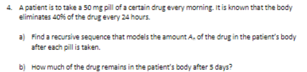 4. A patient is to take a 50 mg pill of a certain drug every morning. It is known that the body
eliminates 40% of the drug every 24 hours.
a) Find a recursive sequence that models the amount A, of the drug in the patient's body
after each pill is taken.
b) How much of the drug remains in the patient's body after 5 days?
