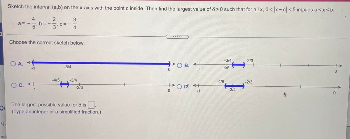 Sketch the interval (a,b) on the x-axis with the point c inside. Then find the largest value of 6 > 0 such that for all x, 0< x- c < 8 implies a <x<b.
4
b =
5'
a =
C:
3'
4
....
Choose the correct sketch below.
-3/4
-2/3
O A.
-1
. +
<+
O B.
-1
-3/4
-4/5
-4/5
-3/4
-4/5
-2/3
O C. +
-1
>OD <+
-1
-2/3
+
-3/4
The largest possible value for & is.
(Type an integer or a simplified fraction.)
Qu
end
