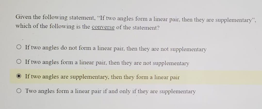 Given the following statement, "If two angles form a linear pair, then they are supplementary",
which of the following is the converse of the statement?
O If two angles do not form a linear pair, then they are not supplementary
O If two angles form a linear pair, then they are not supplementary
O If two angles are supplementary, then they form a linear
pair
O Two angles form a linear pair if and only if they are supplementary
