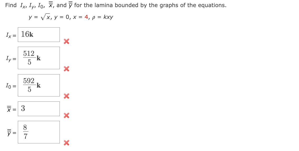 Find \( I_x, I_y, I_0, \bar{x}, \) and \( \bar{y} \) for the lamina bounded by the graphs of the equations.

\[ y = \sqrt{x}, \, y = 0, \, x = 4, \, \rho = kxy \]

- \( I_x = \boxed{16k} \) ❌
- \( I_y = \boxed{\frac{512}{5}k} \) ❌
- \( I_0 = \boxed{\frac{592}{5}k} \) ❌
- \( \bar{x} = \boxed{3} \) ❌
- \( \bar{y} = \boxed{\frac{8}{7}} \) ❌

Each box contains an incorrect value as indicated by the red cross marks next to them. The task involves finding the moments of inertia (\(I_x, I_y, I_0\)) and the centroid coordinates (\(\bar{x}, \bar{y}\)) for the defined region.